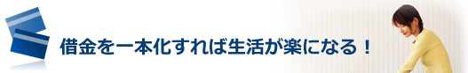 借金を一本化すれば毎月の返済日も1回で済むし、返済金額も抑えられるので、生活が楽になる！